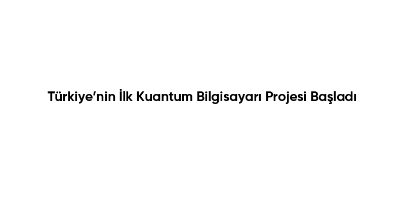 Türkiye’nin İlk Kuantum Bilgisayarı Projesi Başladı